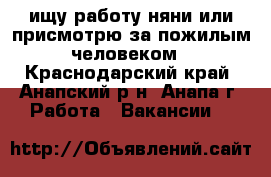 ищу работу няни или присмотрю за пожилым человеком - Краснодарский край, Анапский р-н, Анапа г. Работа » Вакансии   